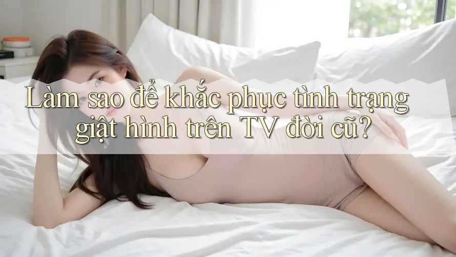 Làm sao để khắc phục tình trạng giật hình trên TV đời cũ?