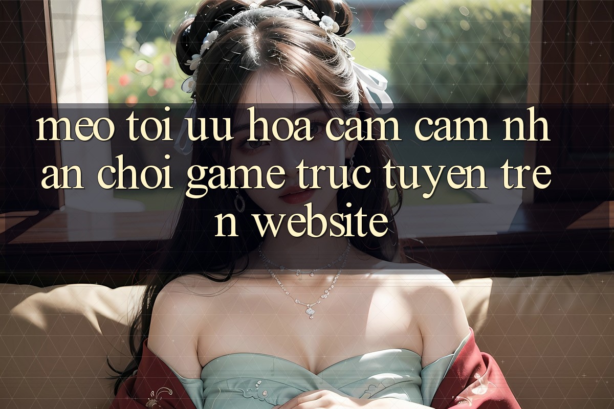 Mẹo Tối Ưu Hóa Cảm cảm nhận Chơi Game Trực Tuyến Trên Website