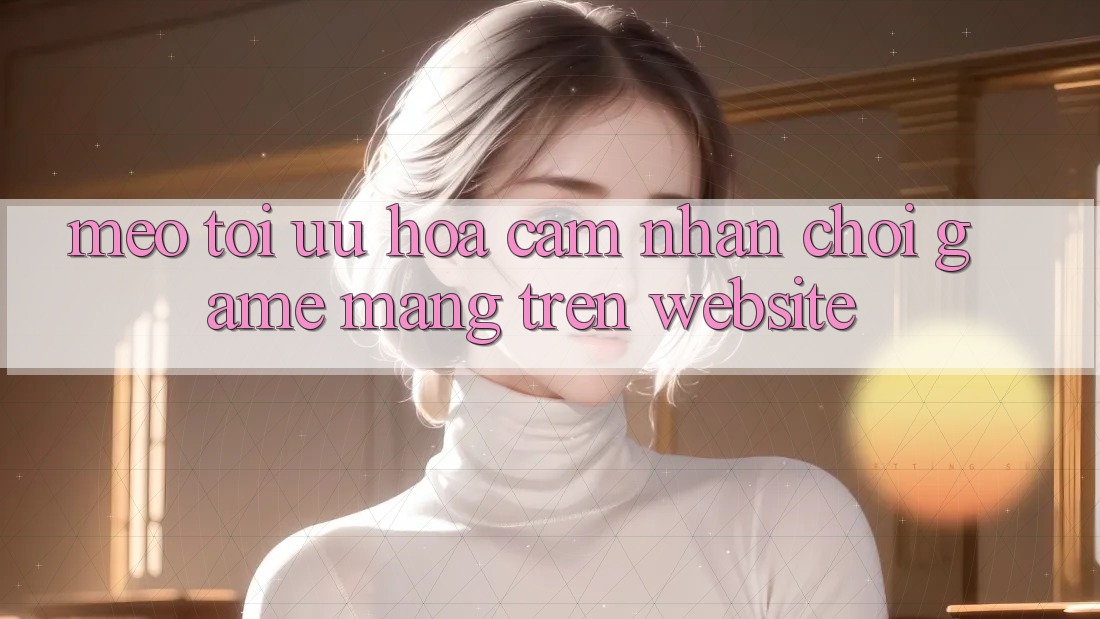 Mẹo Tối Ưu Hóa Cảm nhận Chơi Game mạng Trên Website Mẹo Tối Ưu Hóa Cảm nhận Chơi Game mạng Trên Website