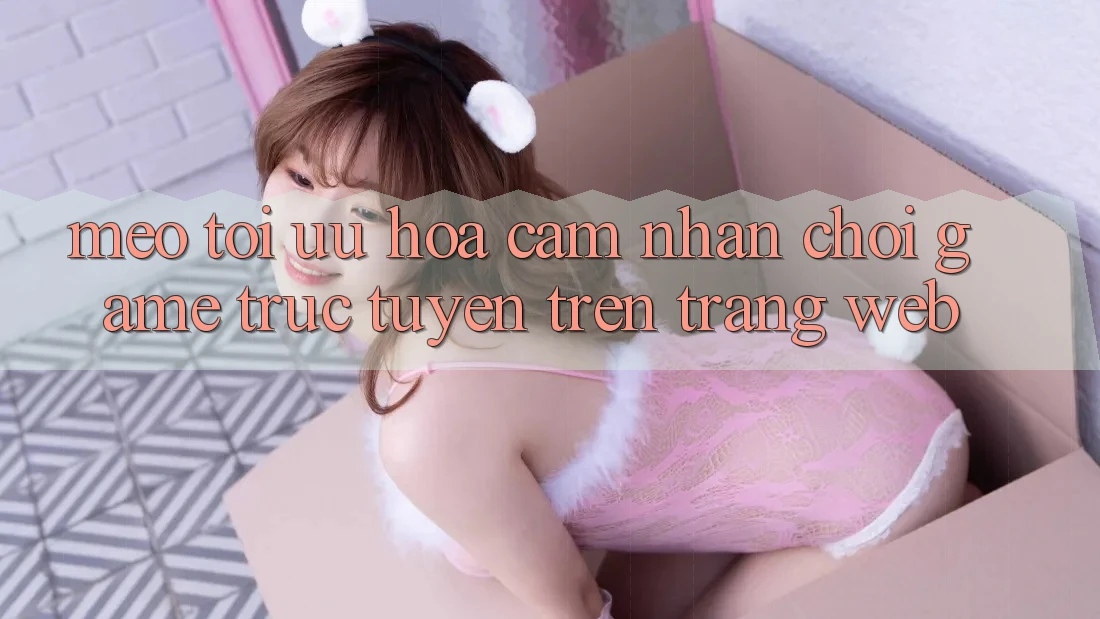Mẹo Tối Ưu Hóa Cảm nhận Chơi Game Trực Tuyến Trên Trang web Mẹo Tối Ưu Hóa Cảm nhận Chơi Game Trực Tuyến Trên Trang web