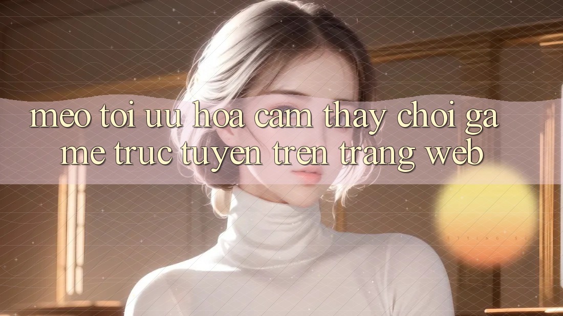 Mẹo Tối Ưu Hóa Cảm thấy Chơi Game Trực Tuyến Trên Trang web
