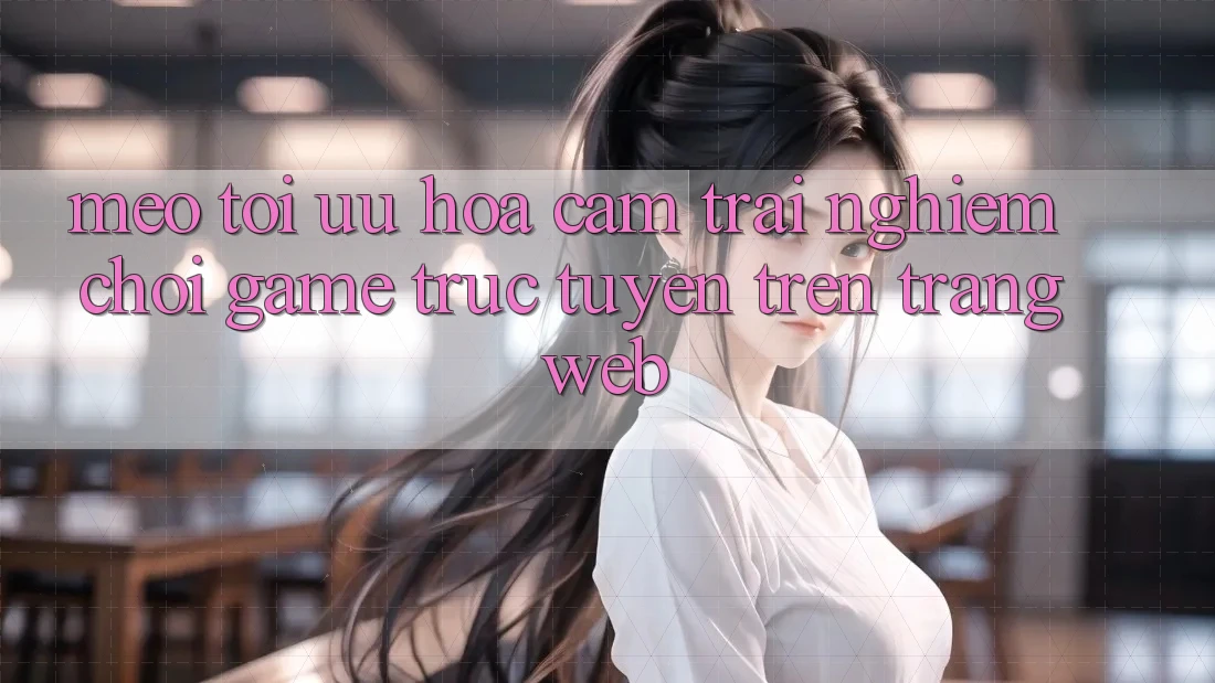 Mẹo Tối Ưu Hóa Cảm trải nghiệm Chơi Game Trực Tuyến Trên Trang web