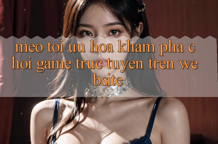 Mẹo Tối Ưu Hóa Khám phá Chơi Game Trực Tuyến Trên Website