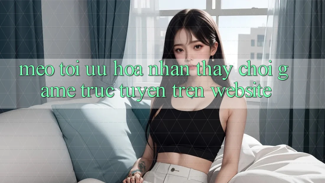 Mẹo Tối Ưu Hóa Nhận thấy Chơi Game Trực Tuyến Trên Website