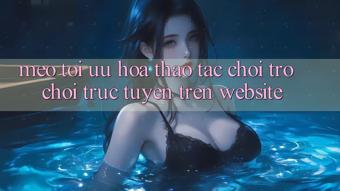 Mẹo Tối Ưu Hóa Thao tác Chơi Trò chơi Trực Tuyến Trên Website