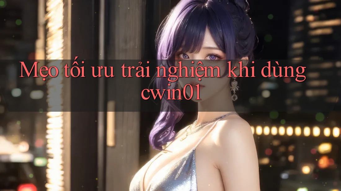 Mẹo tối ưu trải nghiệm khi dùng cwin01