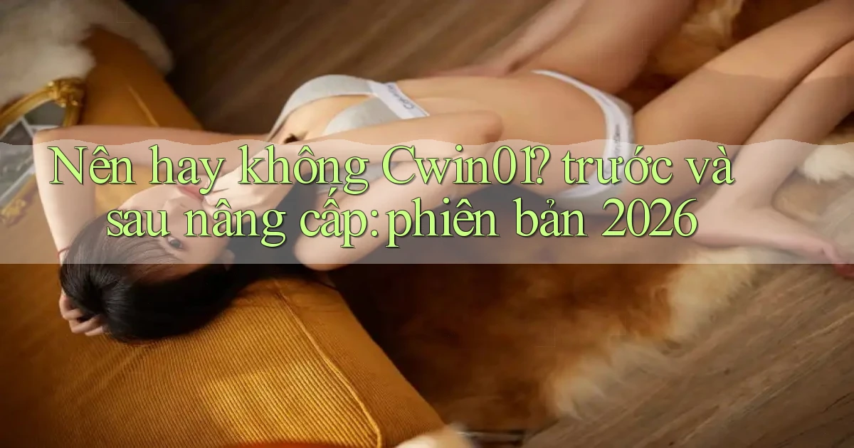 Nên hay không Cwin01 trước và sau nâng cấp phiên bản 2026