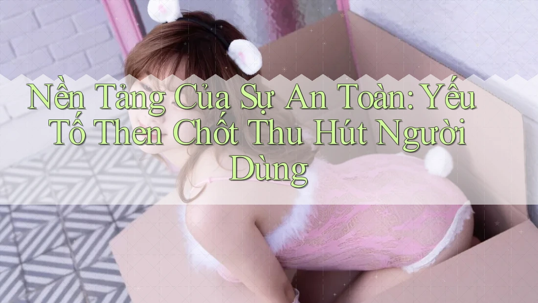 Nền Tảng Của Sự An Toàn: Yếu Tố Then Chốt Thu Hút Người Dùng