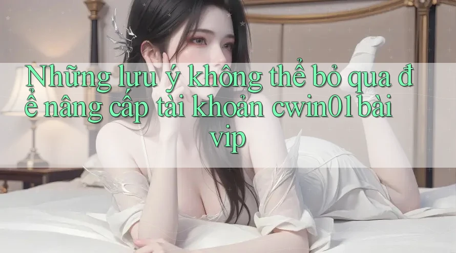 Những lưu ý không thể bỏ qua để nâng cấp tài khoản cwin01 bài vip