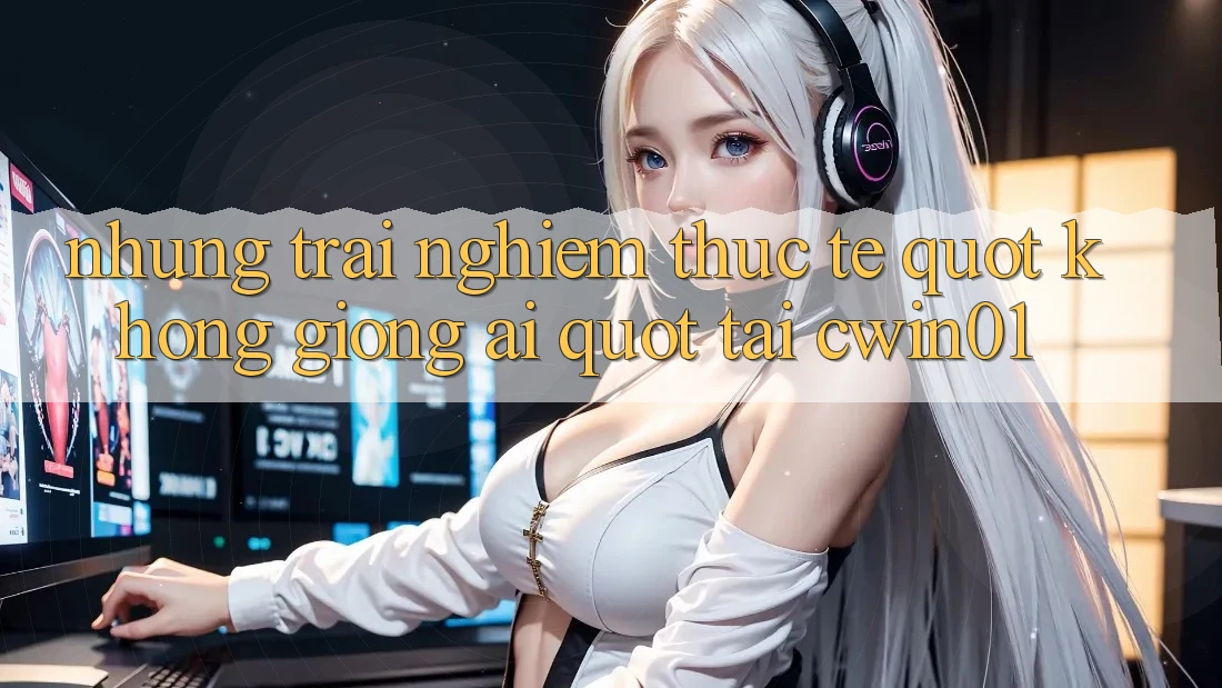 Những trải nghiệm thực tế " không giống ai" tại Cwin01