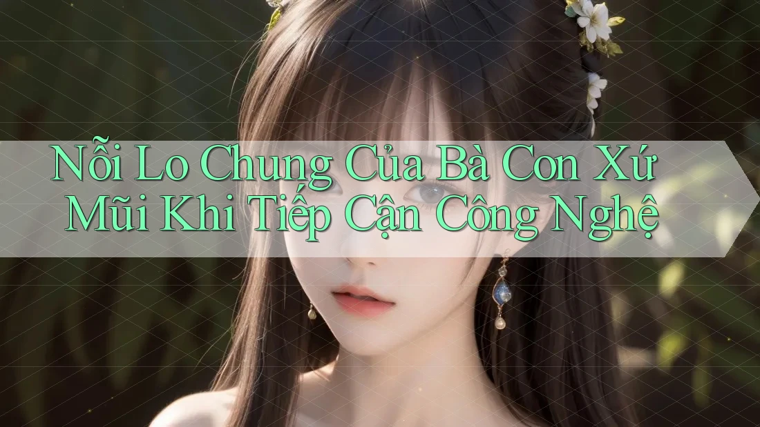 Nỗi Lo Chung Của Bà Con Xứ Mũi Khi Tiếp Cận Công Nghệ Nỗi Lo Chung Của Bà Con Xứ Mũi Khi Tiếp Cận Công Nghệ