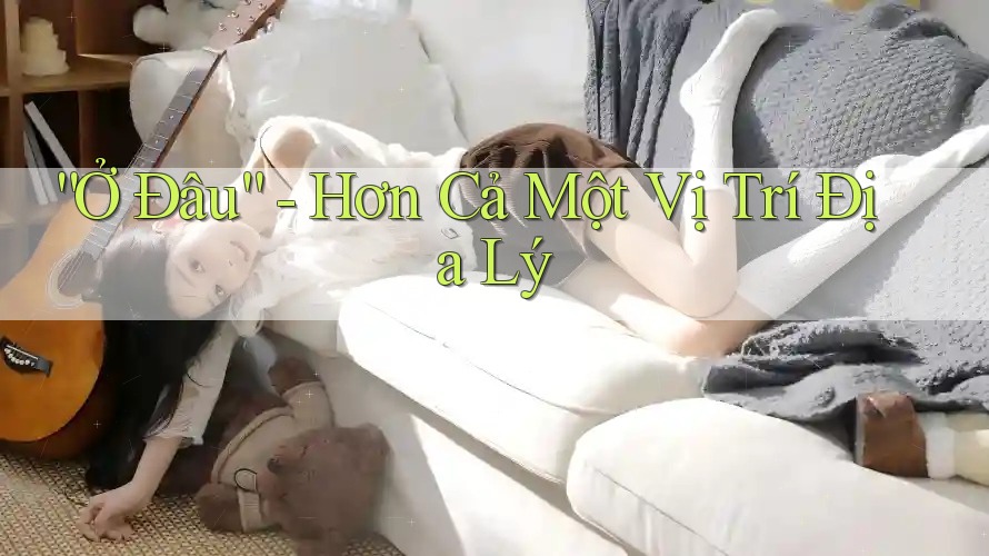 “Ở Đâu” - Hơn Cả Một Vị Trí Địa Lý