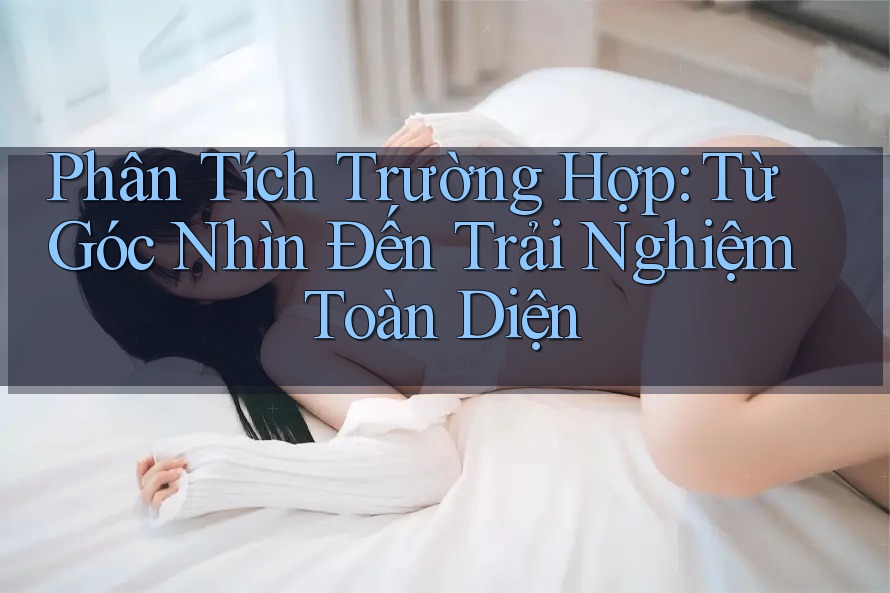 Phân Tích Trường Hợp: Từ Góc Nhìn Đến Trải Nghiệm Toàn Diện Phân Tích Trường Hợp: Từ Góc Nhìn Đến Trải Nghiệm Toàn Diện