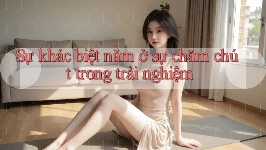 Sự khác biệt nằm ở sự chăm chút trong trải nghiệm Sự khác biệt nằm ở sự chăm chút trong trải nghiệm