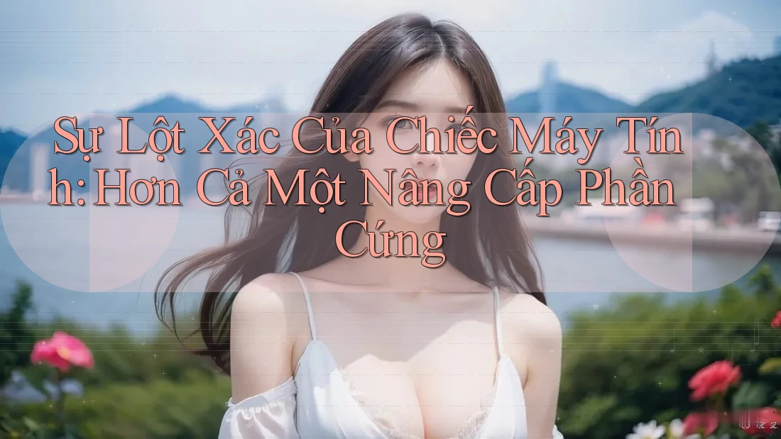 Sự Lột Xác Của Chiếc Máy Tính: Hơn Cả Một Nâng Cấp Phần Cứng Sự Lột Xác Của Chiếc Máy Tính: Hơn Cả Một Nâng Cấp Phần Cứng