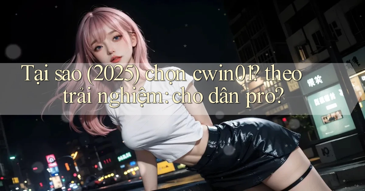 Tại sao (2025) chọn cwin01 theo trải nghiệm cho dân pro