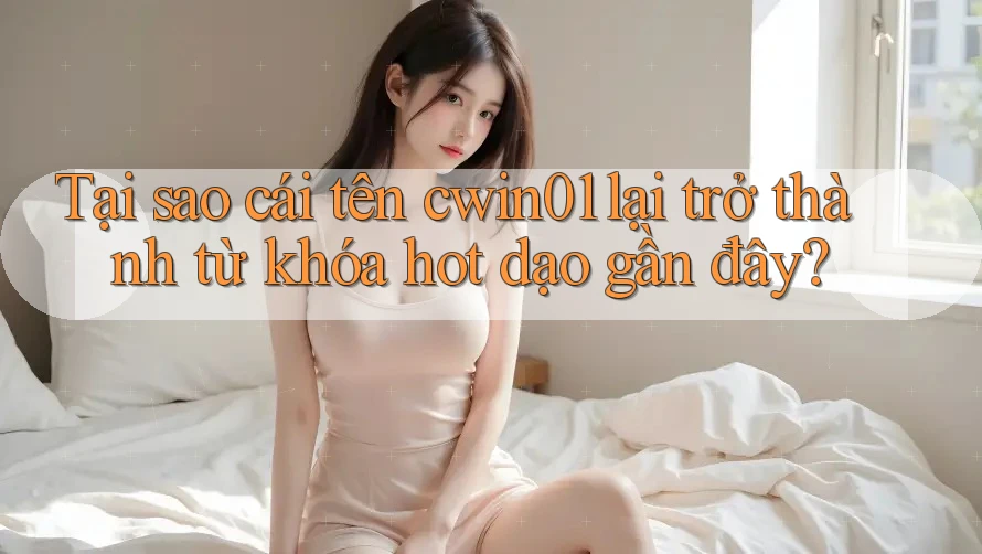 Tại sao cái tên cwin01 lại trở thành từ khóa hot dạo gần đây?