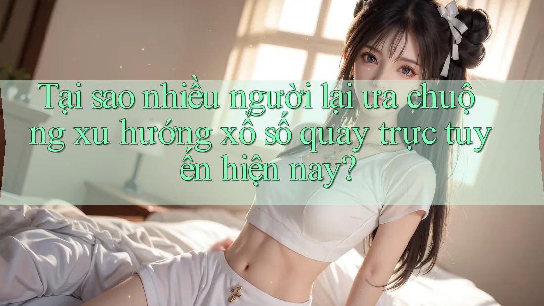 Tại sao nhiều người lại ưa chuộng xu hướng xổ số quay trực tuyến hiện nay?