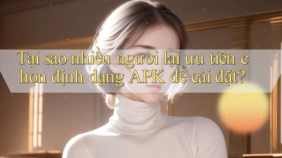 Tại sao nhiều người lại ưu tiên chọn định dạng APK để cài đặt? Tại sao nhiều người lại ưu tiên chọn định dạng APK để cài đặt?