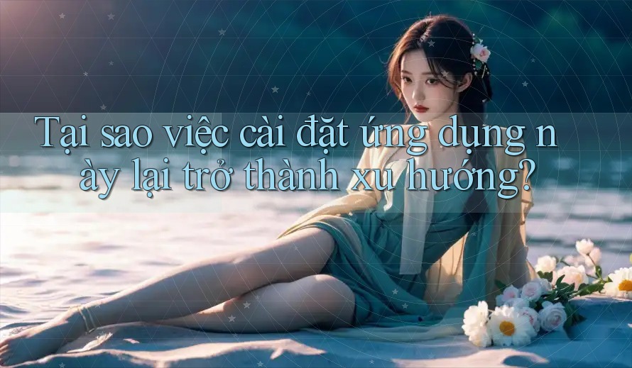 Tại sao việc cài đặt ứng dụng này lại trở thành xu hướng?