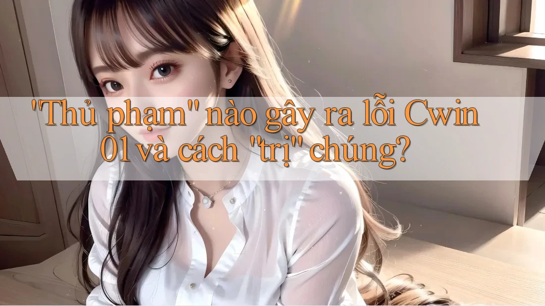 “Thủ phạm” nào gây ra lỗi Cwin01 và cách “trị” chúng?