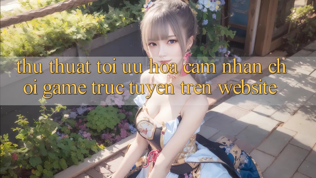 Thủ thuật Tối Ưu Hóa Cảm nhận Chơi Game Trực Tuyến Trên Website Thủ thuật Tối Ưu Hóa Cảm nhận Chơi Game Trực Tuyến Trên Website