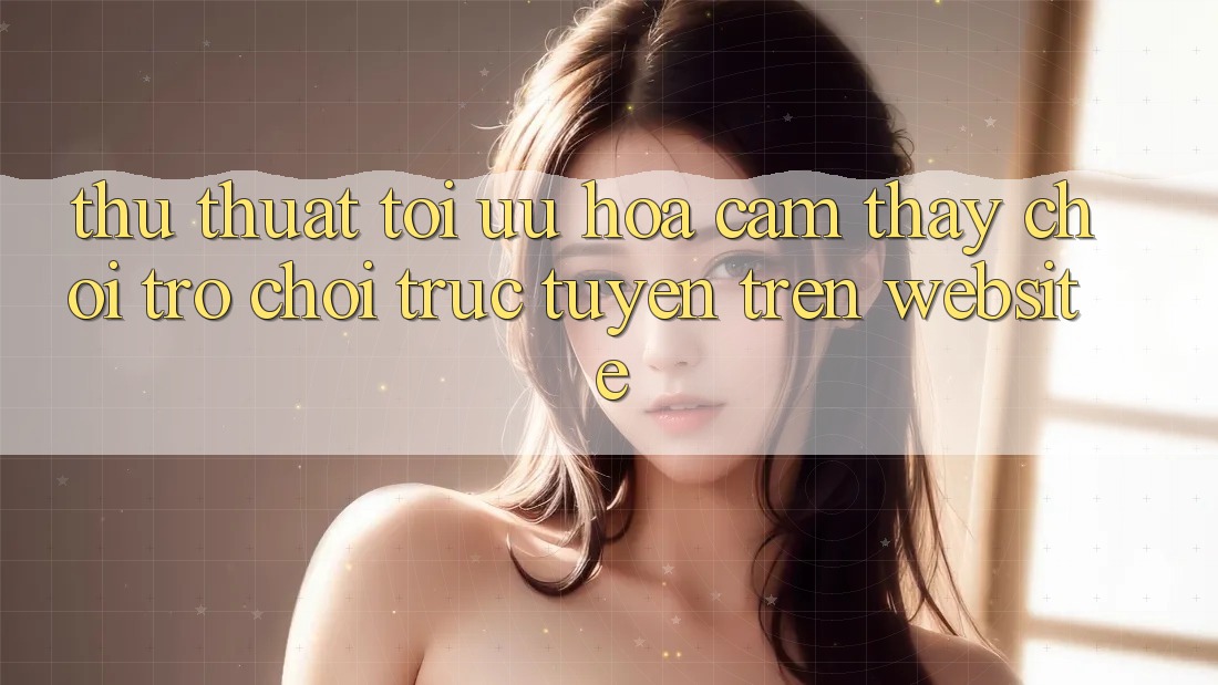 Thủ thuật Tối Ưu Hóa Cảm thấy Chơi Trò chơi Trực Tuyến Trên Website