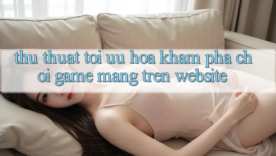 Thủ thuật Tối Ưu Hóa Khám phá Chơi Game mạng Trên Website
