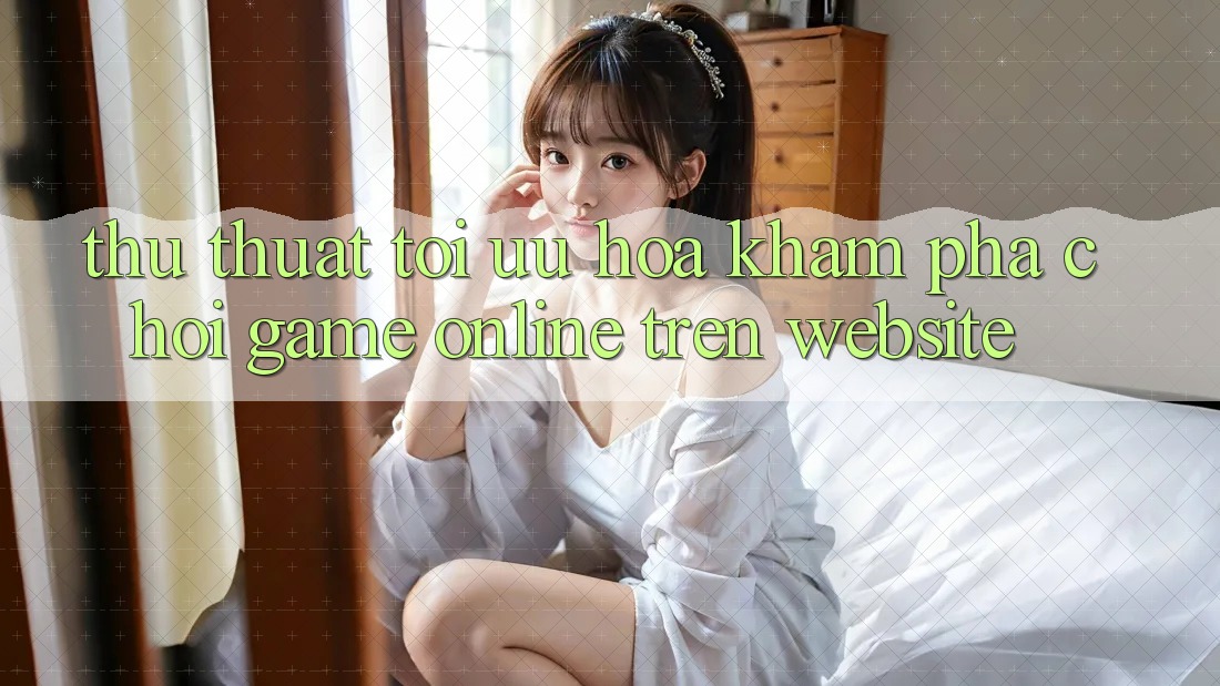Thủ thuật Tối Ưu Hóa Khám phá Chơi Game online Trên Website