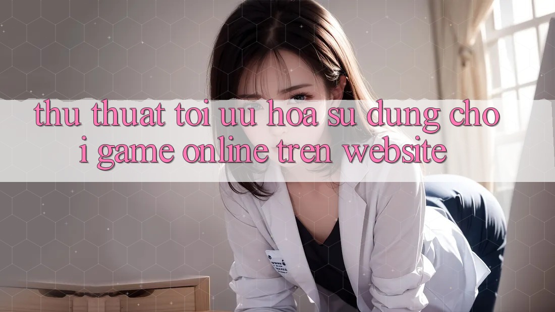 Thủ thuật Tối Ưu Hóa Sử dụng Chơi Game online Trên Website Thủ thuật Tối Ưu Hóa Sử dụng Chơi Game online Trên Website