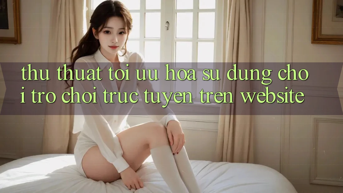 Thủ thuật Tối Ưu Hóa Sử dụng Chơi Trò chơi Trực Tuyến Trên Website