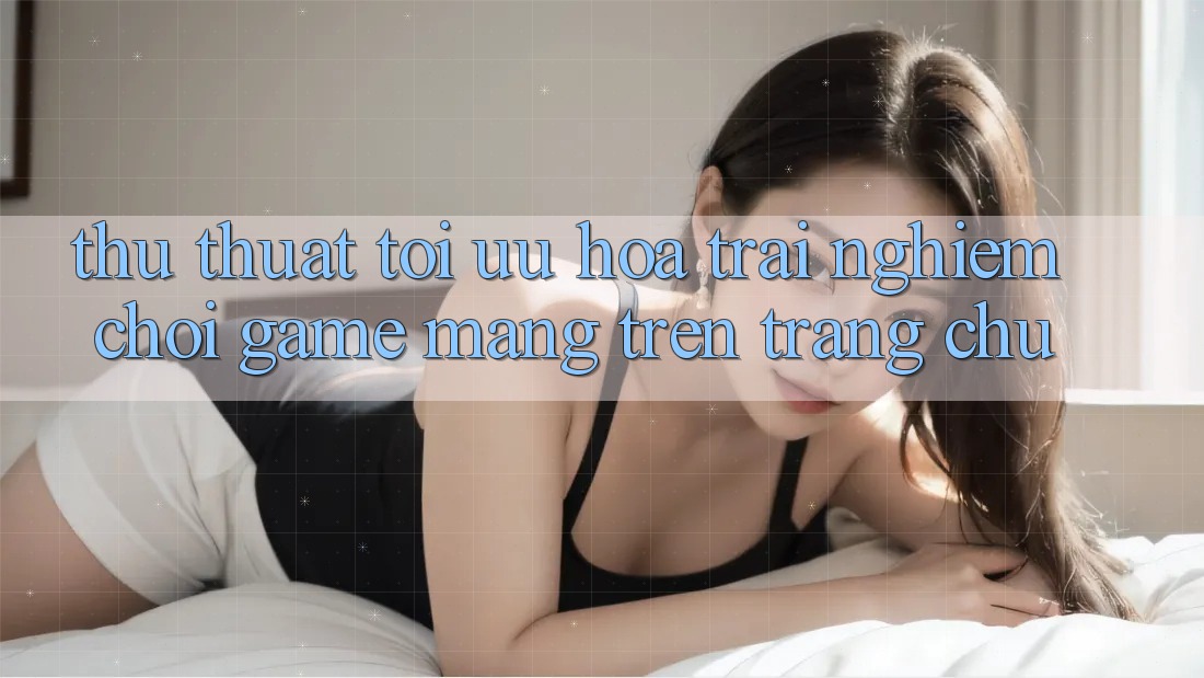 Thủ thuật Tối Ưu Hóa Trải Nghiệm Chơi Game mạng Trên Trang chủ Thủ thuật Tối Ưu Hóa Trải Nghiệm Chơi Game mạng Trên Trang chủ