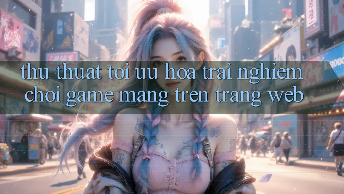 Thủ thuật Tối Ưu Hóa Trải Nghiệm Chơi Game mạng Trên Trang web Thủ thuật Tối Ưu Hóa Trải Nghiệm Chơi Game mạng Trên Trang web