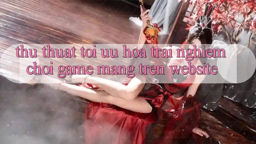 Thủ thuật Tối Ưu Hóa Trải nghiệm Chơi Game mạng Trên Website