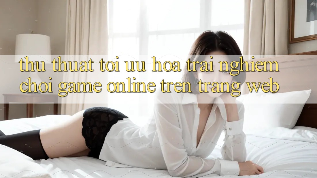 Thủ thuật Tối Ưu Hóa Trải Nghiệm Chơi Game online Trên Trang web Thủ thuật Tối Ưu Hóa Trải Nghiệm Chơi Game online Trên Trang web