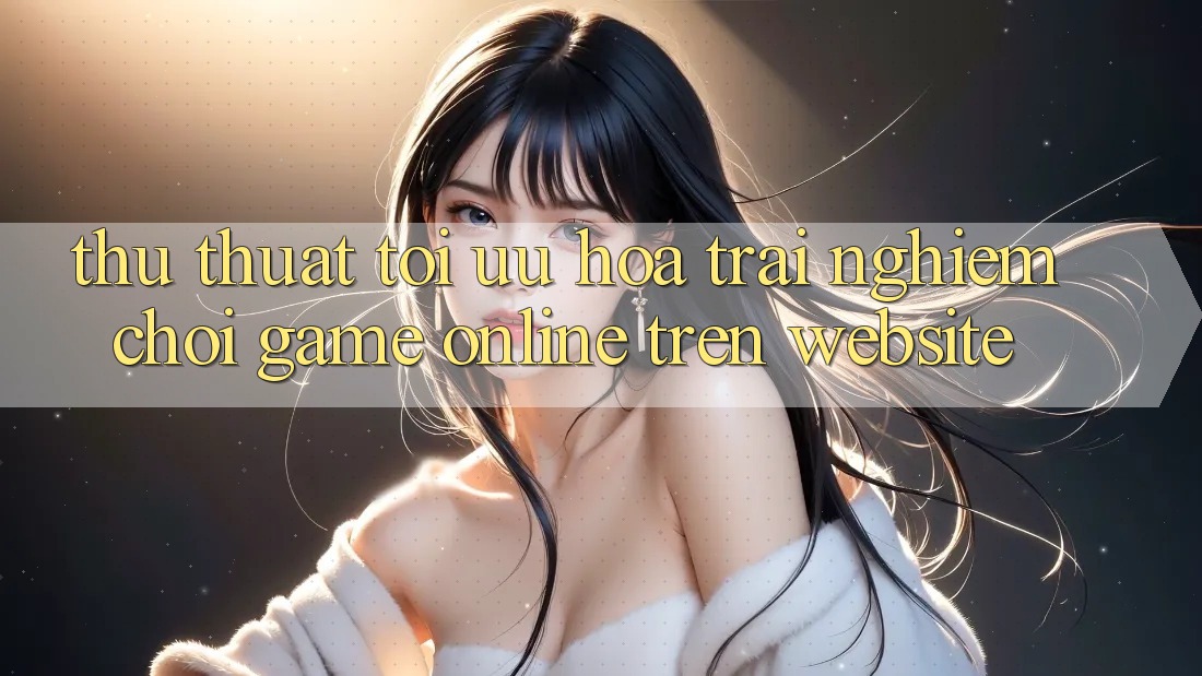 Thủ thuật Tối Ưu Hóa Trải Nghiệm Chơi Game online Trên Website Thủ thuật Tối Ưu Hóa Trải Nghiệm Chơi Game online Trên Website