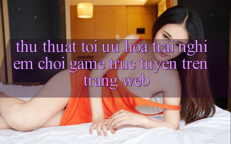 Thủ thuật Tối Ưu Hóa Trải Nghiệm Chơi Game Trực Tuyến Trên Trang web