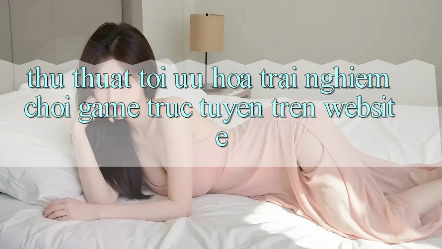 Thủ thuật Tối Ưu Hóa Trải Nghiệm Chơi Game Trực Tuyến Trên Website Thủ thuật Tối Ưu Hóa Trải Nghiệm Chơi Game Trực Tuyến Trên Website