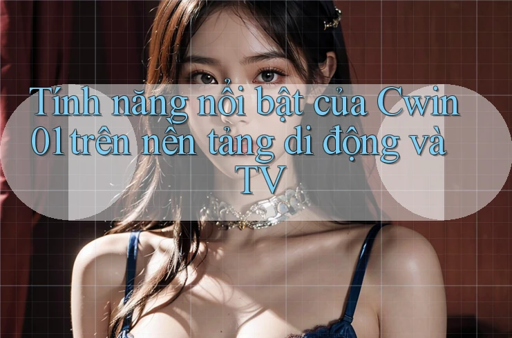Tính năng nổi bật của Cwin01 trên nền tảng di động và TV