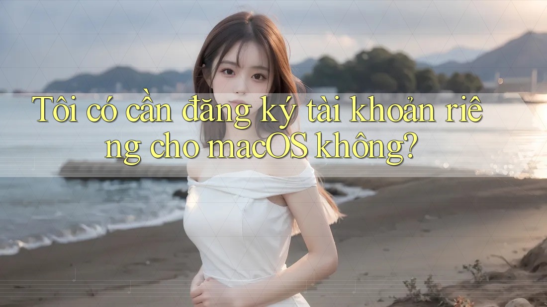 Tôi có cần đăng ký tài khoản riêng cho macOS không? Tôi có cần đăng ký tài khoản riêng cho macOS không?