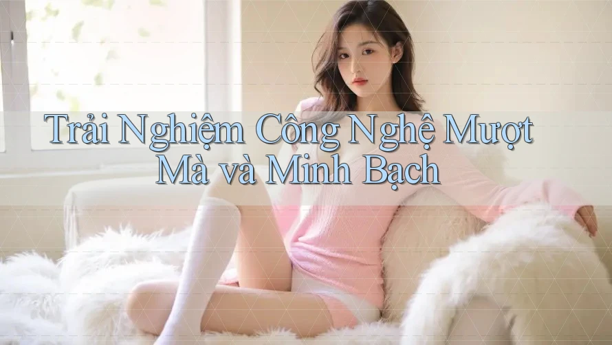 Trải Nghiệm Công Nghệ Mượt Mà và Minh Bạch Trải Nghiệm Công Nghệ Mượt Mà và Minh Bạch
