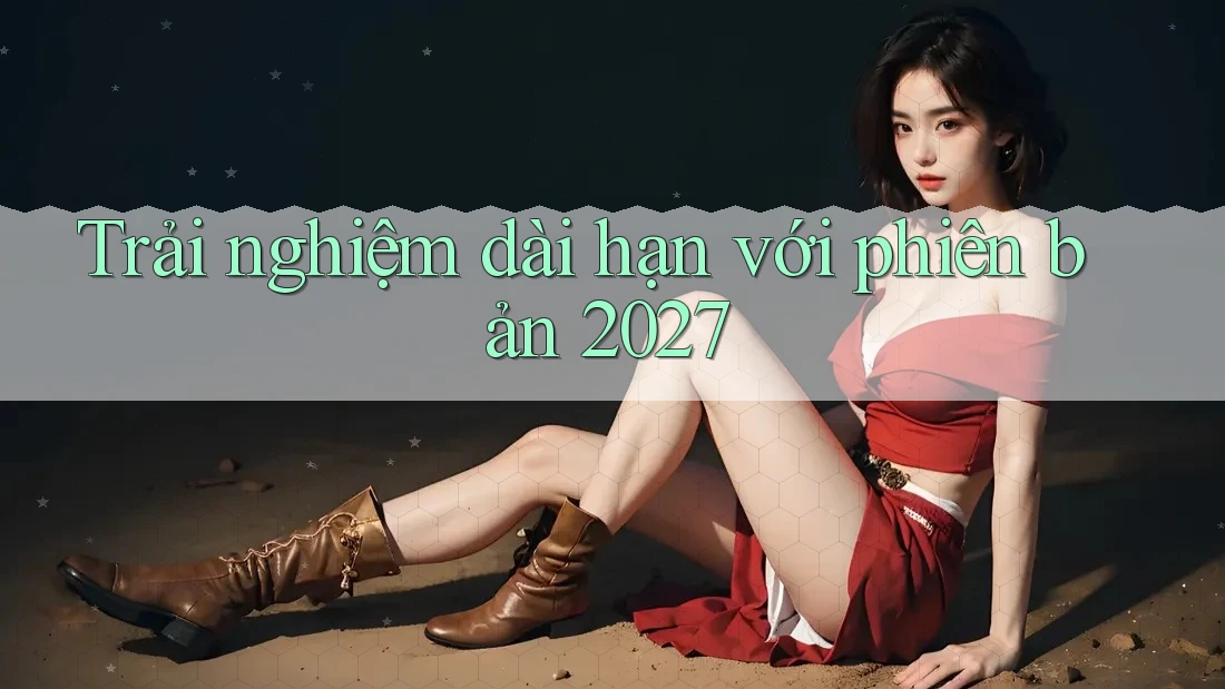 Trải nghiệm dài hạn với phiên bản 2027 Trải nghiệm dài hạn với phiên bản 2027