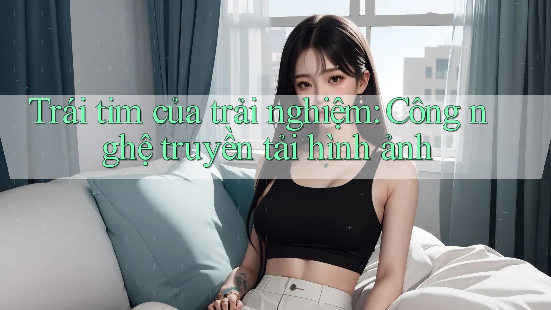 Trái tim của trải nghiệm: Công nghệ truyền tải hình ảnh