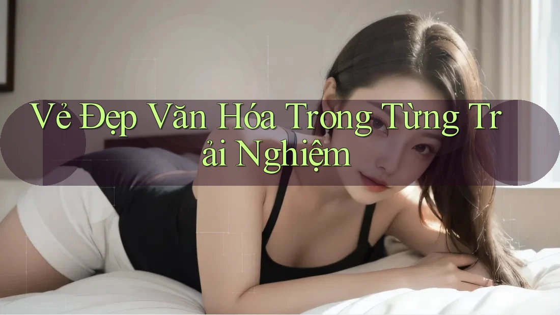 Vẻ Đẹp Văn Hóa Trong Từng Trải Nghiệm