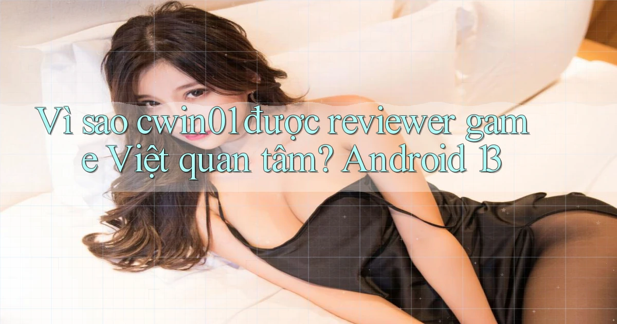 Vì sao cwin01 được reviewer game Việt quan tâm Android 13