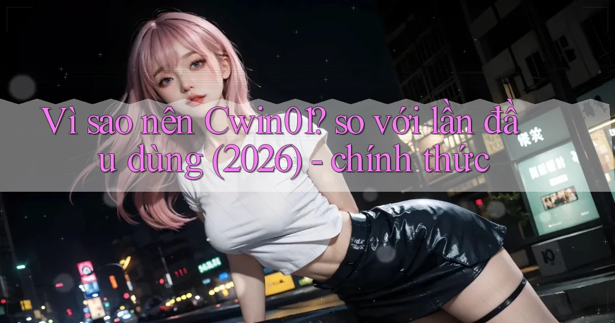 Vì sao nên Cwin01 so với lần đầu dùng (2026)   chính thức