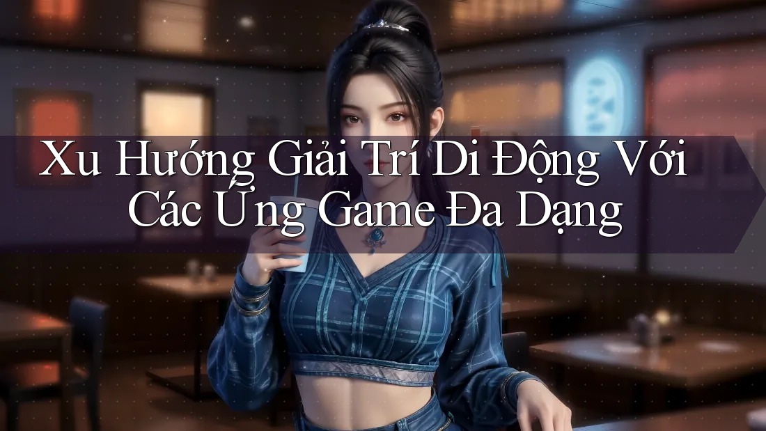 Xu Hướng Giải Trí Di Động Với Các Ứng Game Đa Dạng