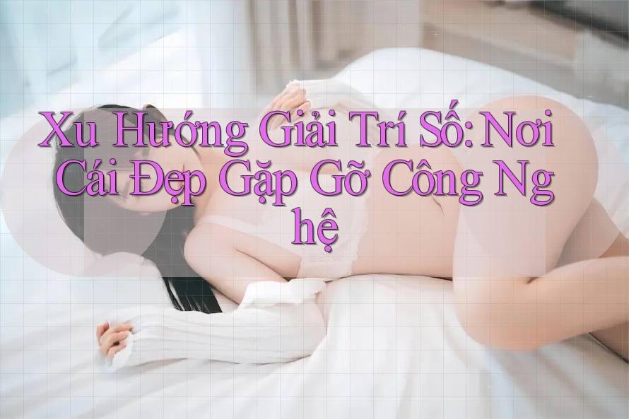 Xu Hướng Giải Trí Số: Nơi Cái Đẹp Gặp Gỡ Công Nghệ Xu Hướng Giải Trí Số: Nơi Cái Đẹp Gặp Gỡ Công Nghệ